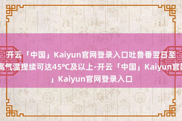 开云「中国」Kaiyun官网登录入口吐鲁番翌日至7月5日最高气温捏续可达45℃及以上-开云「中国」Kaiyun官网登录入口