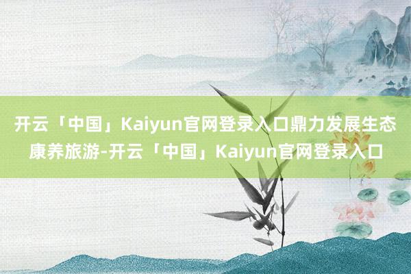 开云「中国」Kaiyun官网登录入口鼎力发展生态康养旅游-开云「中国」Kaiyun官网登录入口