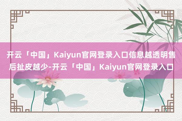 开云「中国」Kaiyun官网登录入口信息越透明售后扯皮越少-开云「中国」Kaiyun官网登录入口