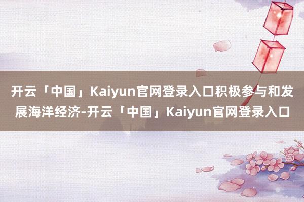 开云「中国」Kaiyun官网登录入口积极参与和发展海洋经济-开云「中国」Kaiyun官网登录入口