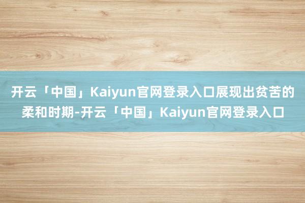 开云「中国」Kaiyun官网登录入口展现出贫苦的柔和时期-开云「中国」Kaiyun官网登录入口