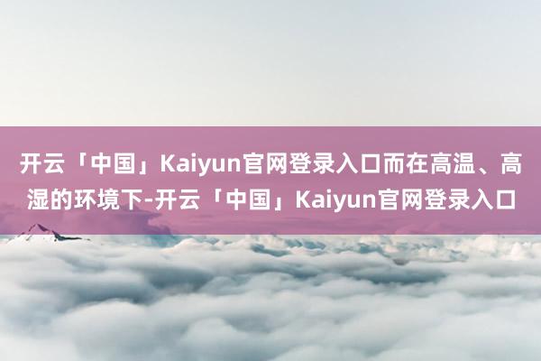 开云「中国」Kaiyun官网登录入口而在高温、高湿的环境下-开云「中国」Kaiyun官网登录入口