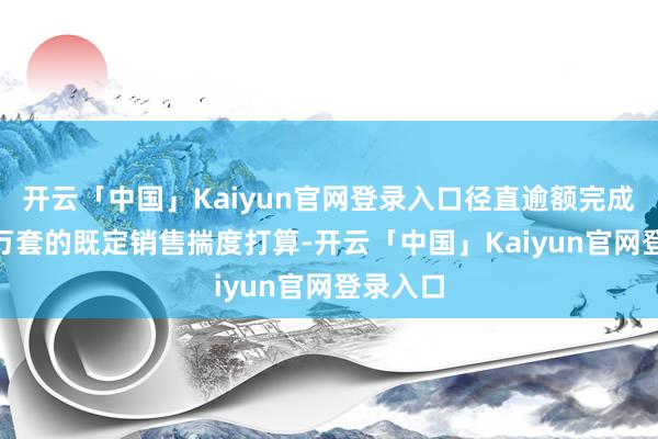 开云「中国」Kaiyun官网登录入口径直逾额完成了500万套的既定销售揣度打算-开云「中国」Kaiyun官网登录入口