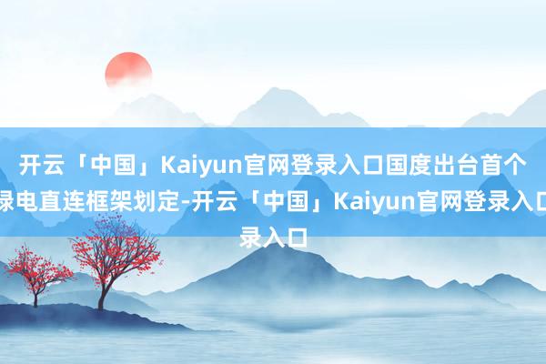 开云「中国」Kaiyun官网登录入口国度出台首个绿电直连框架划定-开云「中国」Kaiyun官网登录入口