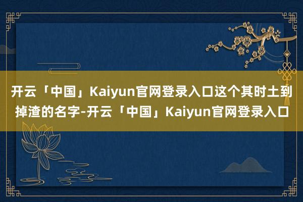 开云「中国」Kaiyun官网登录入口这个其时土到掉渣的名字-开云「中国」Kaiyun官网登录入口