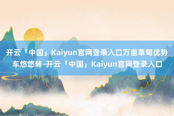 开云「中国」Kaiyun官网登录入口万亩草甸优势车悠悠转-开云「中国」Kaiyun官网登录入口