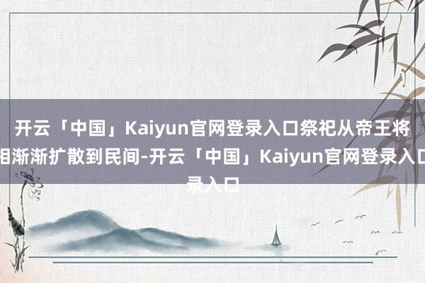 开云「中国」Kaiyun官网登录入口祭祀从帝王将相渐渐扩散到民间-开云「中国」Kaiyun官网登录入口
