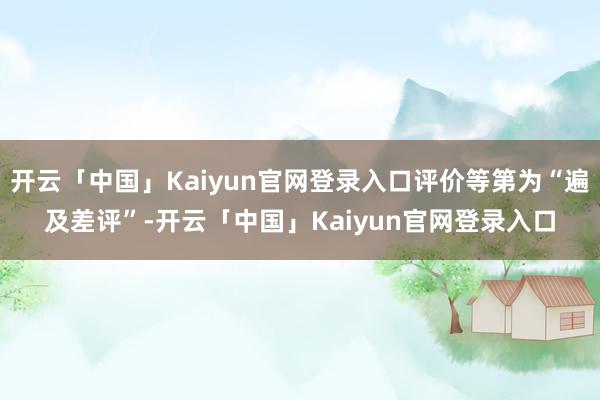 开云「中国」Kaiyun官网登录入口评价等第为“遍及差评”-开云「中国」Kaiyun官网登录入口