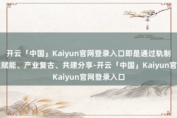 开云「中国」Kaiyun官网登录入口即是通过轨制引颈、通达赋能、产业复古、共建分享-开云「中国」Kaiyun官网登录入口