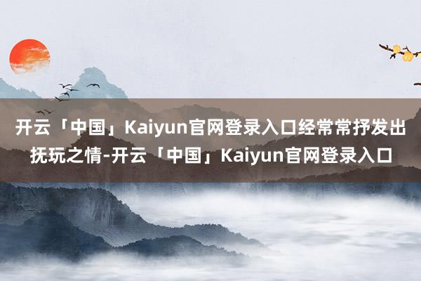开云「中国」Kaiyun官网登录入口经常常抒发出抚玩之情-开云「中国」Kaiyun官网登录入口