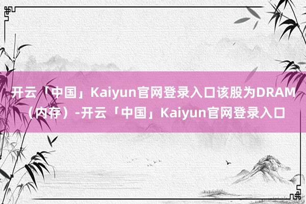 开云「中国」Kaiyun官网登录入口该股为DRAM(内存)-开云「中国」Kaiyun官网登录入口