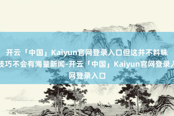开云「中国」Kaiyun官网登录入口但这并不料味着技巧不会有海量新闻-开云「中国」Kaiyun官网登录入口