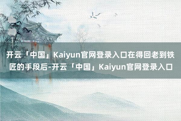 开云「中国」Kaiyun官网登录入口在得回老到铁匠的手段后-开云「中国」Kaiyun官网登录入口