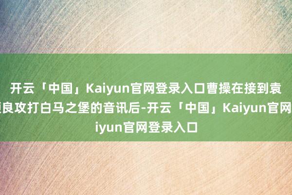 开云「中国」Kaiyun官网登录入口曹操在接到袁绍率领颜良攻打白马之堡的音讯后-开云「中国」Kaiyun官网登录入口