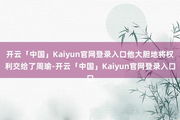开云「中国」Kaiyun官网登录入口他大胆地将权利交给了周瑜-开云「中国」Kaiyun官网登录入口