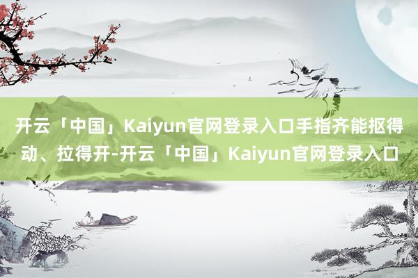 开云「中国」Kaiyun官网登录入口手指齐能抠得动、拉得开-开云「中国」Kaiyun官网登录入口