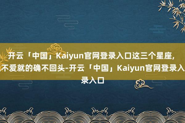 开云「中国」Kaiyun官网登录入口这三个星座, 说不爱就的确不回头-开云「中国」Kaiyun官网登录入口