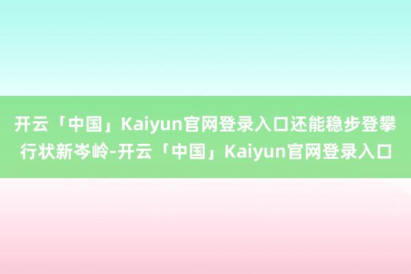 开云「中国」Kaiyun官网登录入口还能稳步登攀行状新岑岭-开云「中国」Kaiyun官网登录入口