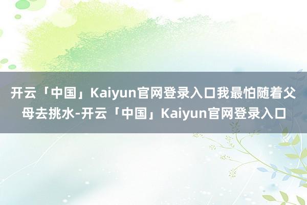 开云「中国」Kaiyun官网登录入口我最怕随着父母去挑水-开云「中国」Kaiyun官网登录入口