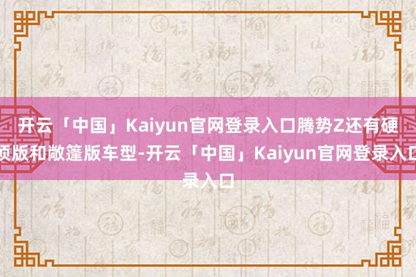 开云「中国」Kaiyun官网登录入口腾势Z还有硬顶版和敞篷版车型-开云「中国」Kaiyun官网登录入口