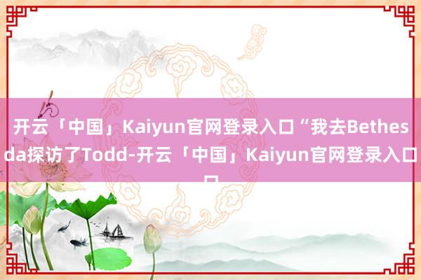 开云「中国」Kaiyun官网登录入口“我去Bethesda探访了Todd-开云「中国」Kaiyun官网登录入口