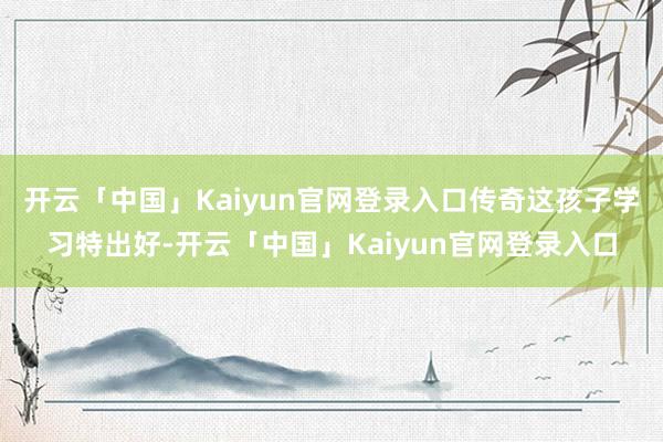 开云「中国」Kaiyun官网登录入口传奇这孩子学习特出好-开云「中国」Kaiyun官网登录入口