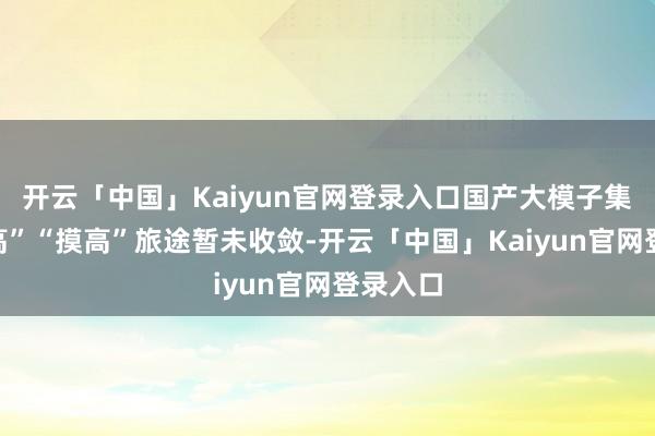开云「中国」Kaiyun官网登录入口国产大模子集体“摸高”“摸高”旅途暂未收敛-开云「中国」Kaiyun官网登录入口