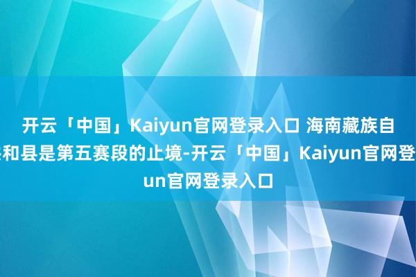 开云「中国」Kaiyun官网登录入口 海南藏族自治州共和县是第五赛段的止境-开云「中国」Kaiyun官网登录入口