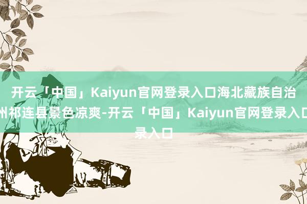 开云「中国」Kaiyun官网登录入口海北藏族自治州祁连县景色凉爽-开云「中国」Kaiyun官网登录入口