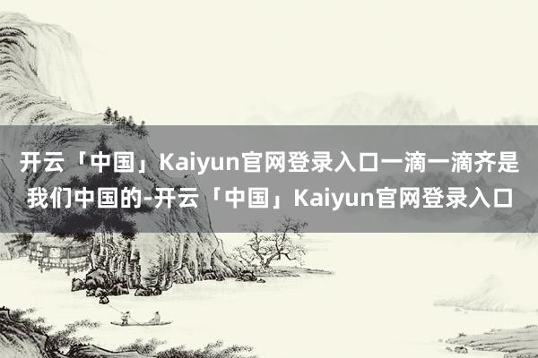 开云「中国」Kaiyun官网登录入口一滴一滴齐是我们中国的-开云「中国」Kaiyun官网登录入口
