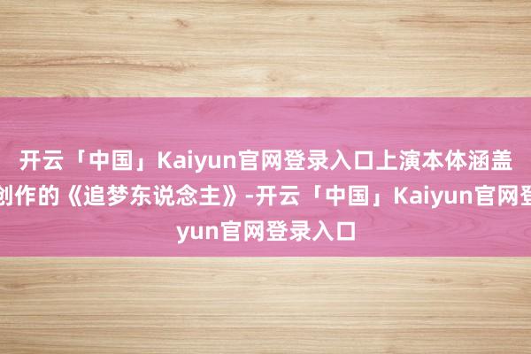 开云「中国」Kaiyun官网登录入口上演本体涵盖罗大佑创作的《追梦东说念主》-开云「中国」Kaiyun官网登录入口