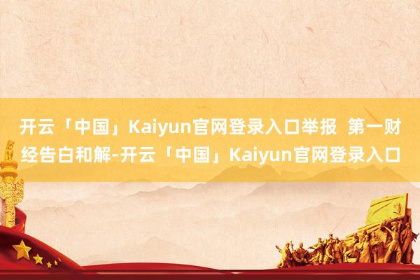 开云「中国」Kaiyun官网登录入口举报 第一财经告白和解-开云「中国」Kaiyun官网登录入口