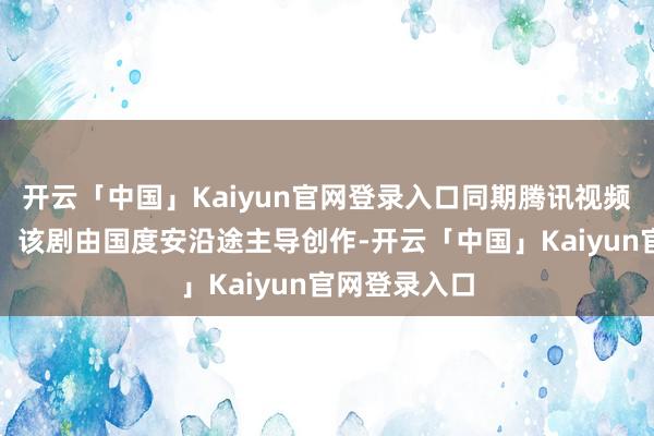 开云「中国」Kaiyun官网登录入口同期腾讯视频将全网独播！该剧由国度安沿途主导创作-开云「中国」Kaiyun官网登录入口
