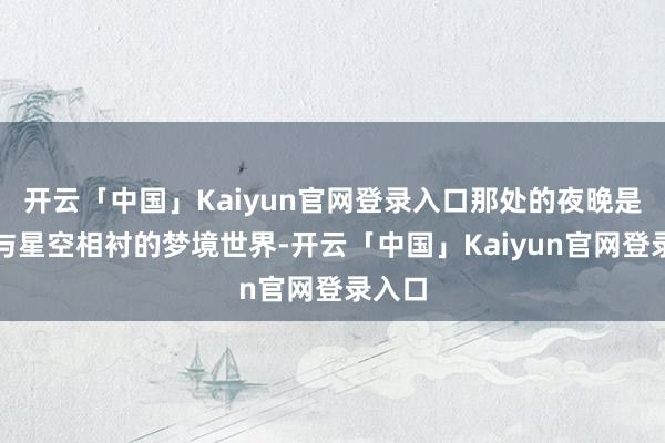 开云「中国」Kaiyun官网登录入口那处的夜晚是沙漠与星空相衬的梦境世界-开云「中国」Kaiyun官网登录入口
