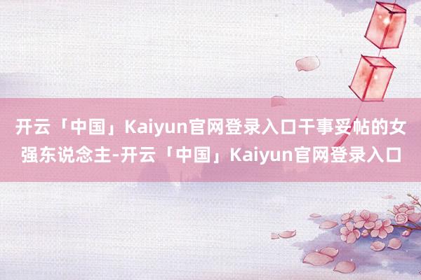 开云「中国」Kaiyun官网登录入口干事妥帖的女强东说念主-开云「中国」Kaiyun官网登录入口