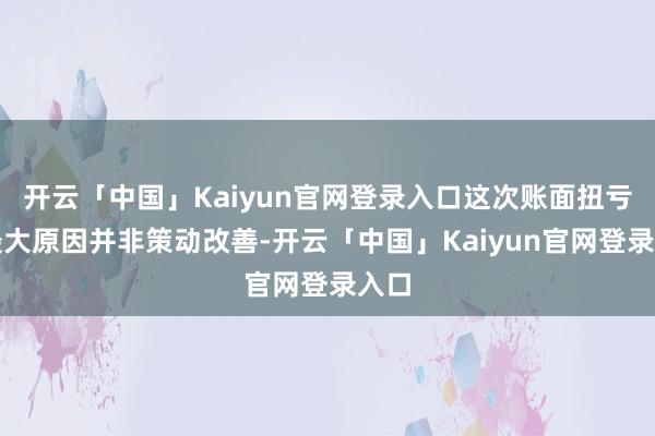 开云「中国」Kaiyun官网登录入口这次账面扭亏的最大原因并非策动改善-开云「中国」Kaiyun官网登录入口