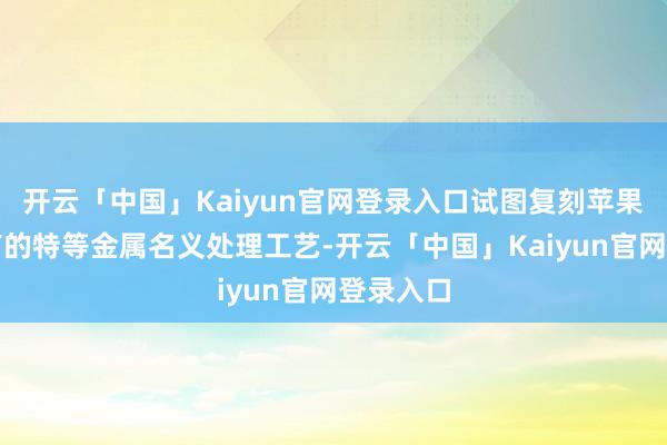 开云「中国」Kaiyun官网登录入口试图复刻苹果独家领有的特等金属名义处理工艺-开云「中国」Kaiyun官网登录入口