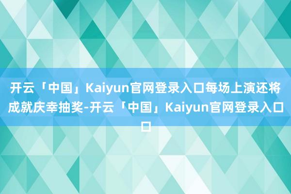 开云「中国」Kaiyun官网登录入口每场上演还将成就庆幸抽奖-开云「中国」Kaiyun官网登录入口