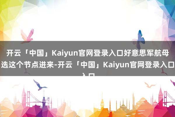 开云「中国」Kaiyun官网登录入口好意思军航母选这个节点进来-开云「中国」Kaiyun官网登录入口