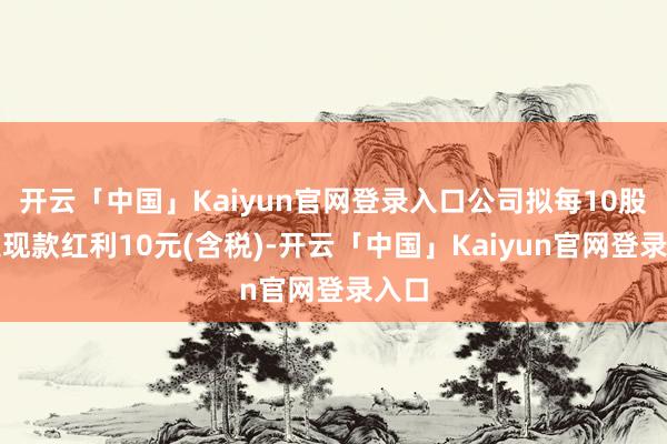 开云「中国」Kaiyun官网登录入口公司拟每10股派发现款红利10元(含税)-开云「中国」Kaiyun官网登录入口