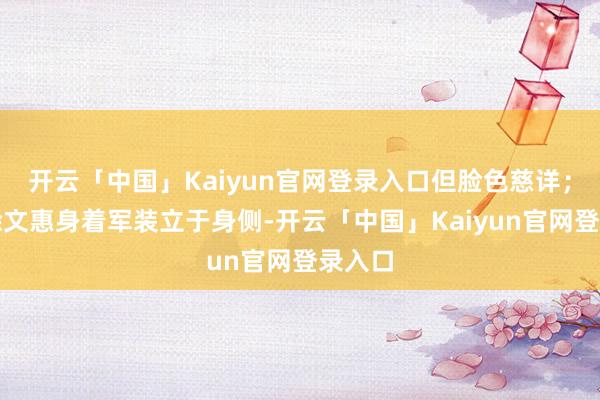 开云「中国」Kaiyun官网登录入口但脸色慈详；犬子徐文惠身着军装立于身侧-开云「中国」Kaiyun官网登录入口