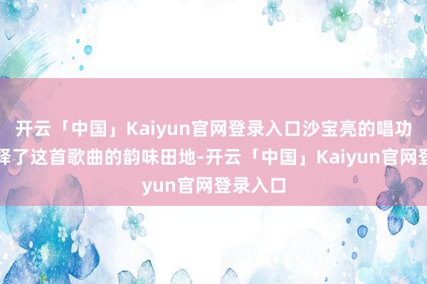 开云「中国」Kaiyun官网登录入口沙宝亮的唱功无缺解释了这首歌曲的韵味田地-开云「中国」Kaiyun官网登录入口