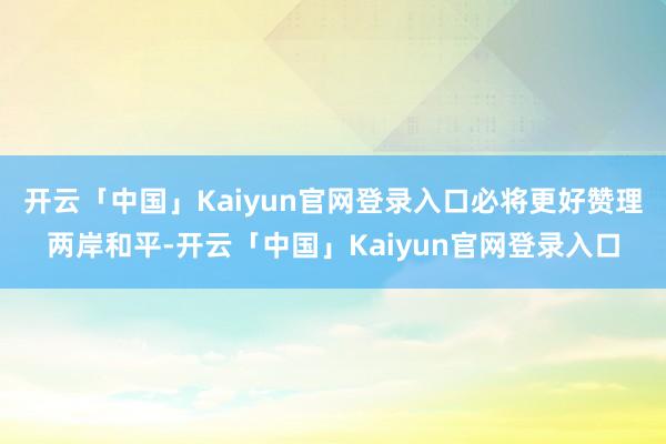 开云「中国」Kaiyun官网登录入口必将更好赞理两岸和平-开云「中国」Kaiyun官网登录入口