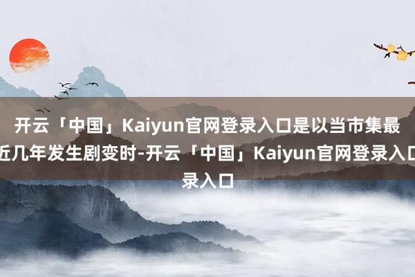 开云「中国」Kaiyun官网登录入口是以当市集最近几年发生剧变时-开云「中国」Kaiyun官网登录入口