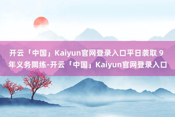开云「中国」Kaiyun官网登录入口平日袭取 9 年义务闇练-开云「中国」Kaiyun官网登录入口