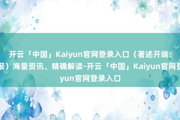开云「中国」Kaiyun官网登录入口（著述开端：证券日报）海量资讯、精确解读-开云「中国」Kaiyun官网登录入口