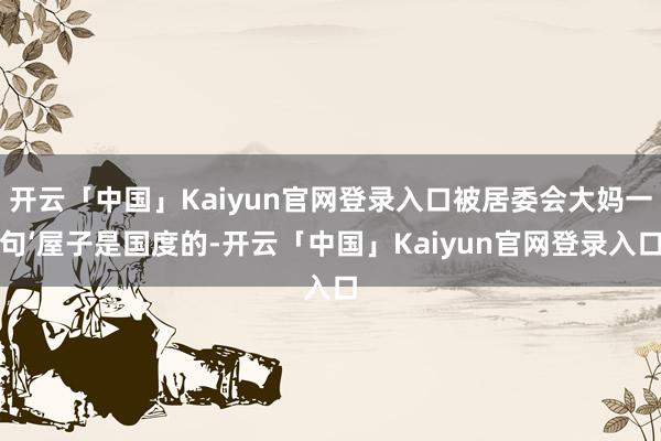 开云「中国」Kaiyun官网登录入口被居委会大妈一句‘屋子是国度的-开云「中国」Kaiyun官网登录入口