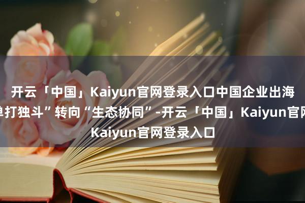 开云「中国」Kaiyun官网登录入口中国企业出海也正从“单打独斗”转向“生态协同”-开云「中国」Kaiyun官网登录入口