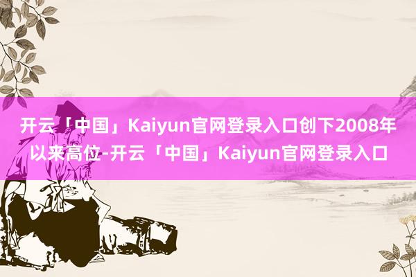 开云「中国」Kaiyun官网登录入口创下2008年以来高位-开云「中国」Kaiyun官网登录入口