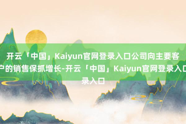 开云「中国」Kaiyun官网登录入口公司向主要客户的销售保抓增长-开云「中国」Kaiyun官网登录入口